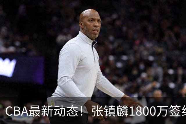 CBA最新动态！张镇麟1800万签约，范子铭离队，加盟劲旅